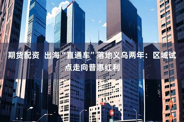 期货配资  出海“直通车”落地义乌两年：区域试点走向普惠红利